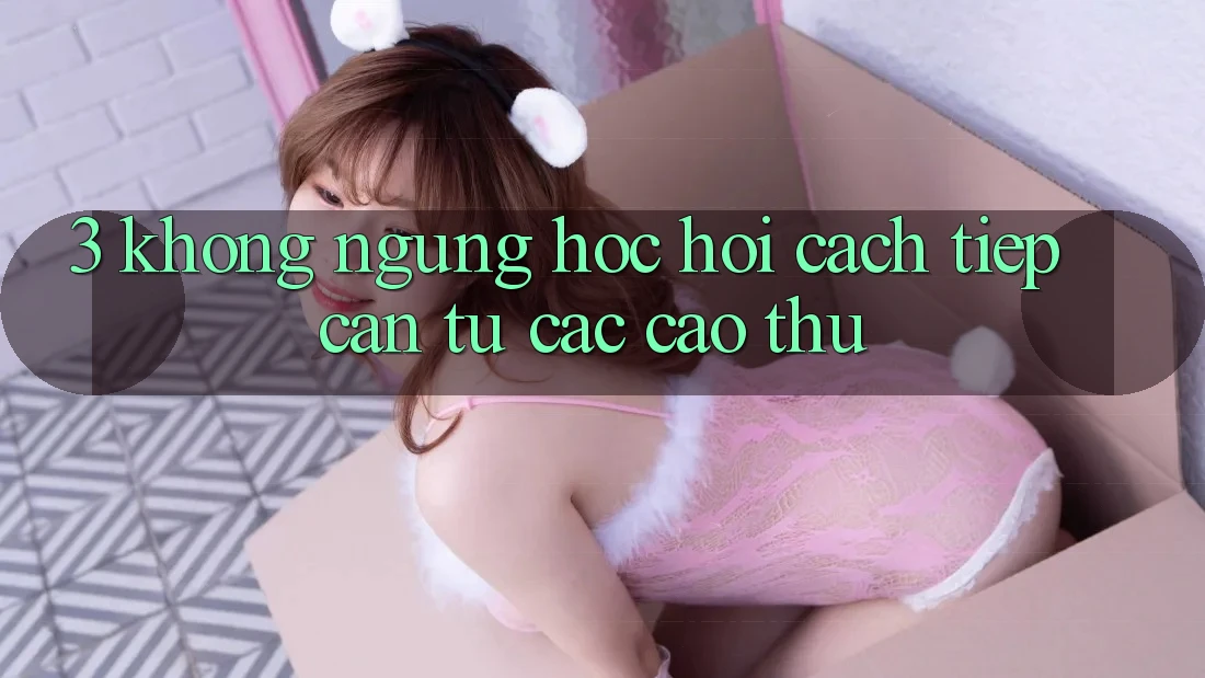 3. Không ngừng học hỏi cách tiếp cận từ các cao thủ