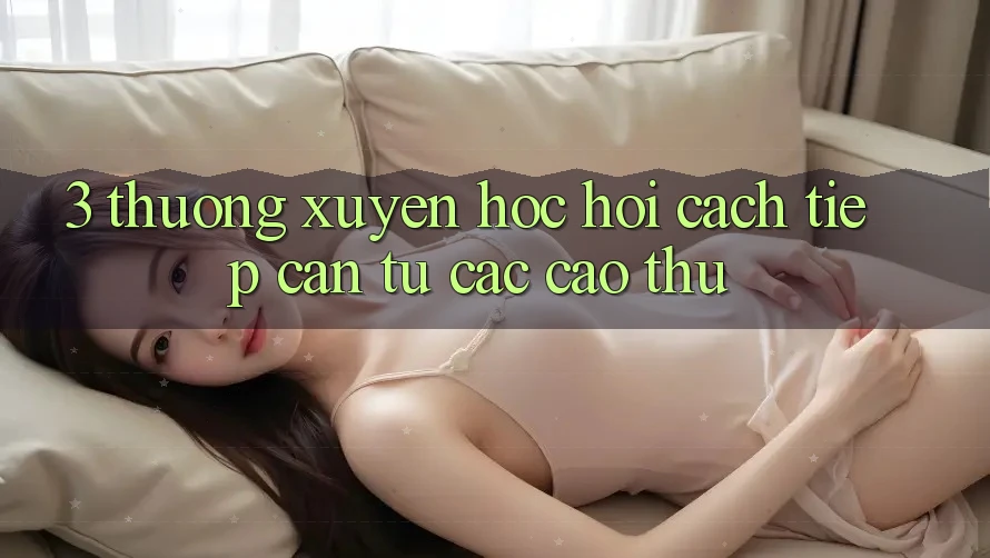 3. Thường xuyên học hỏi cách tiếp cận từ các cao thủ