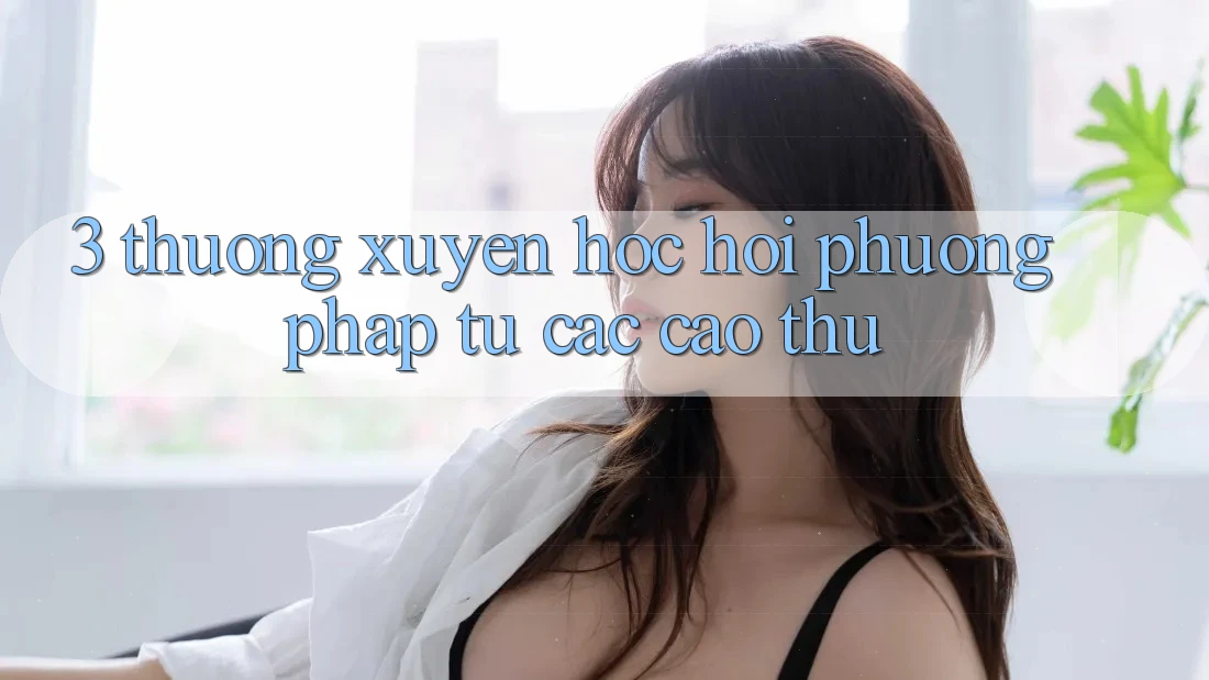 3. Thường xuyên học hỏi phương pháp từ các cao thủ