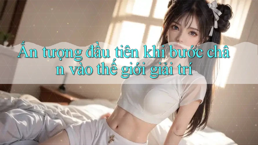 Ấn tượng đầu tiên khi bước chân vào thế giới giải trí
