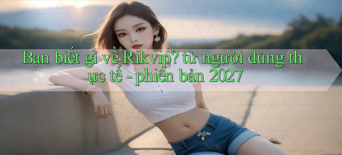 Bạn biết gì về Rikvip từ người dùng thực tế   phiên bản 2027