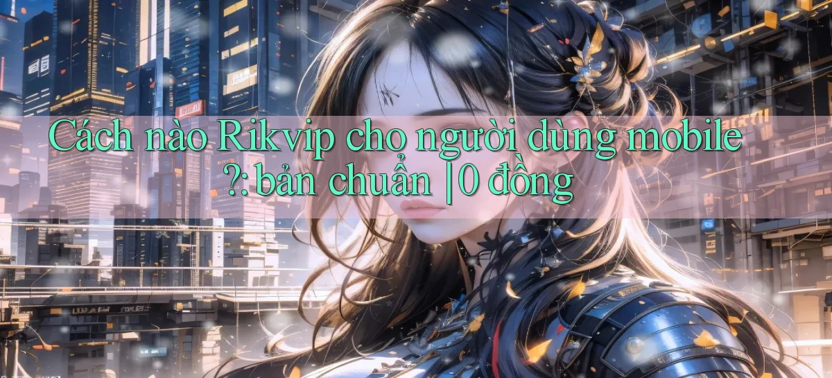 Cách nào Rikvip cho người dùng mobile bản chuẩn 0 đồng