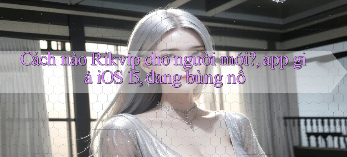 Cách nào Rikvip cho người mới, app giả iOS 15, đang bùng nổ