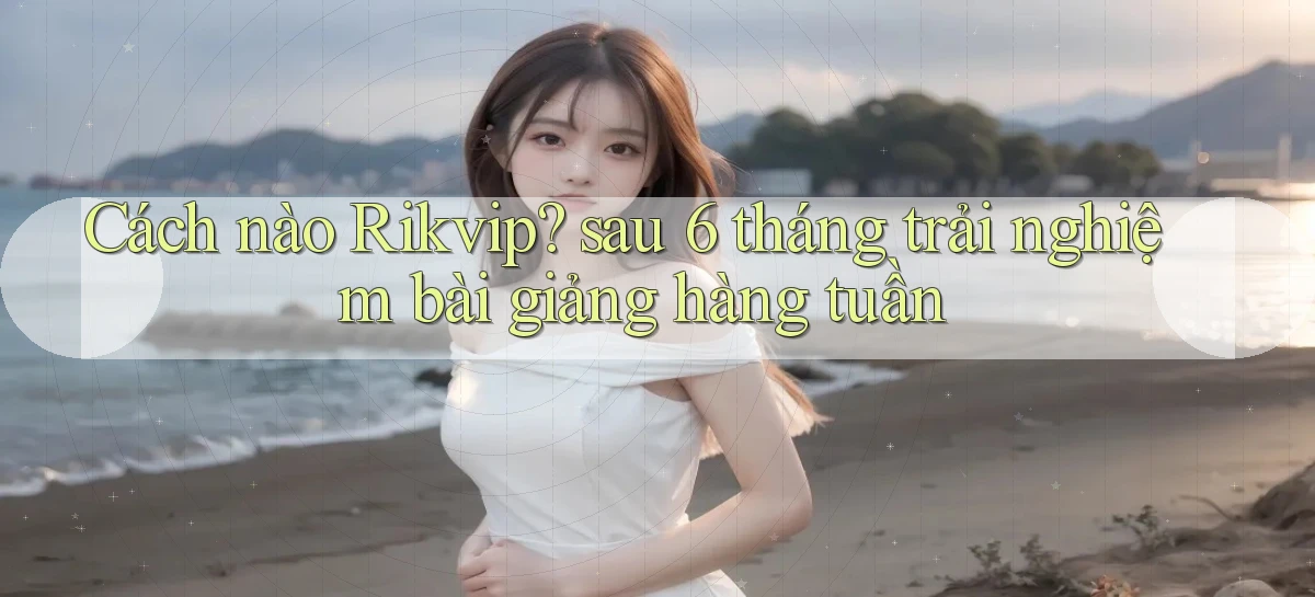 Cách nào Rikvip sau 6 tháng trải nghiệm bài giảng hàng tuần