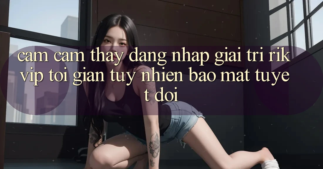Cảm cảm thấy Đăng Nhập Giải Trí Rikvip: Tối Giản Tuy nhiên Bảo Mật Tuyệt Đối