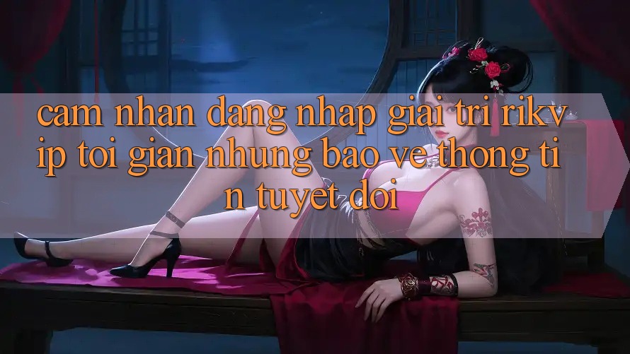 Cảm nhận Đăng Nhập Giải Trí Rikvip: Tối Giản Nhưng Bảo vệ thông tin Tuyệt Đối