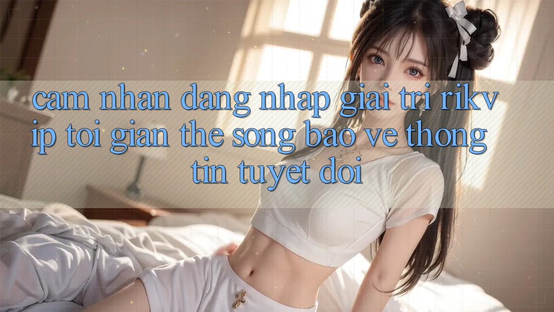 Cảm nhận Đăng Nhập Giải Trí Rikvip: Tối Giản Thế song Bảo vệ thông tin Tuyệt Đối