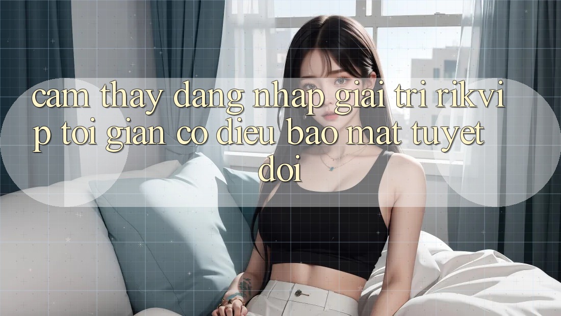 Cảm thấy Đăng Nhập Giải Trí Rikvip: Tối Giản Có điều Bảo Mật Tuyệt Đối