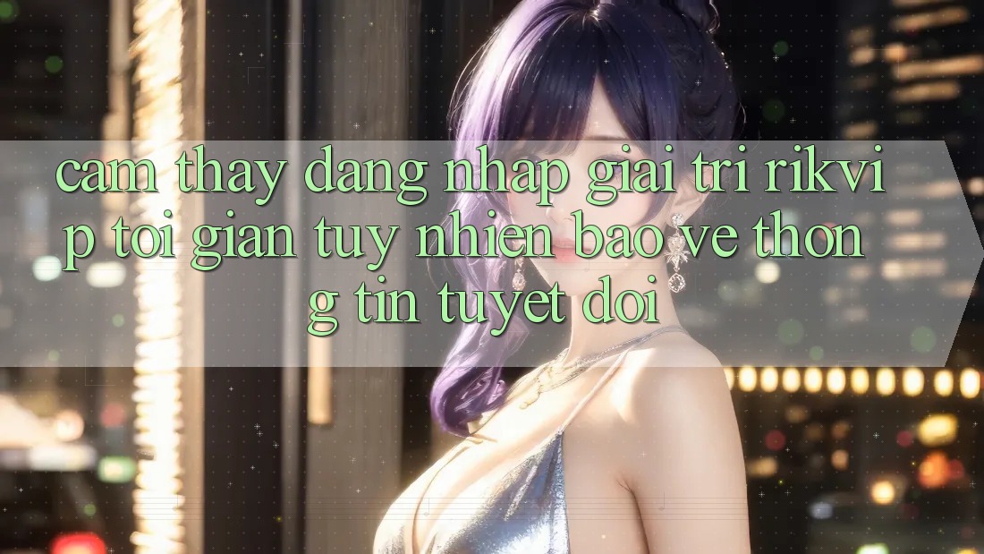 Cảm thấy Đăng Nhập Giải Trí Rikvip: Tối Giản Tuy nhiên Bảo vệ thông tin Tuyệt Đối