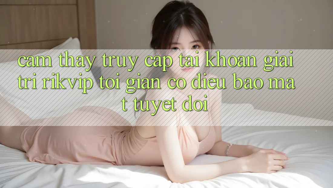 Cảm thấy Truy cập tài khoản Giải Trí Rikvip: Tối Giản Có điều Bảo Mật Tuyệt Đối