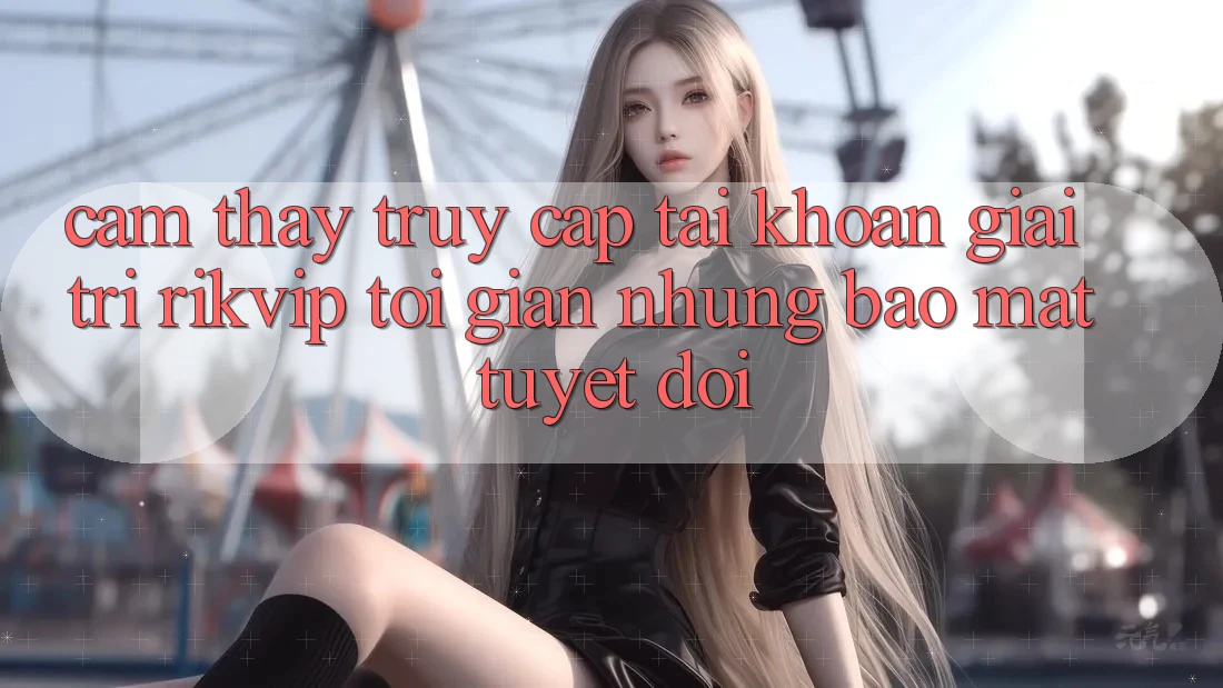 Cảm thấy Truy cập tài khoản Giải Trí Rikvip: Tối Giản Nhưng Bảo Mật Tuyệt Đối