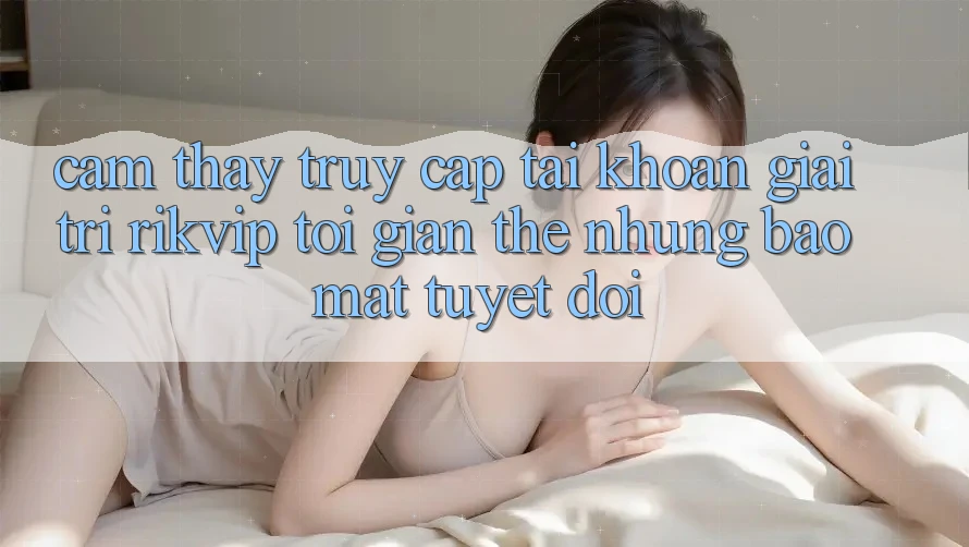 Cảm thấy Truy cập tài khoản Giải Trí Rikvip: Tối Giản Thế nhưng Bảo Mật Tuyệt Đối Cảm thấy Truy cập tài khoản Giải Trí Rikvip: Tối Giản Thế nhưng Bảo Mật Tuyệt Đối