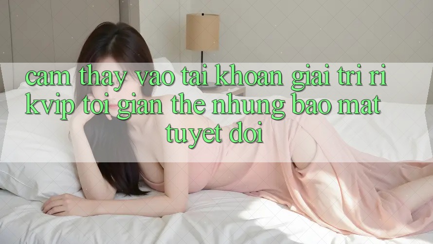 Cảm thấy Vào tài khoản Giải Trí Rikvip: Tối Giản Thế nhưng Bảo Mật Tuyệt Đối Cảm thấy Vào tài khoản Giải Trí Rikvip: Tối Giản Thế nhưng Bảo Mật Tuyệt Đối