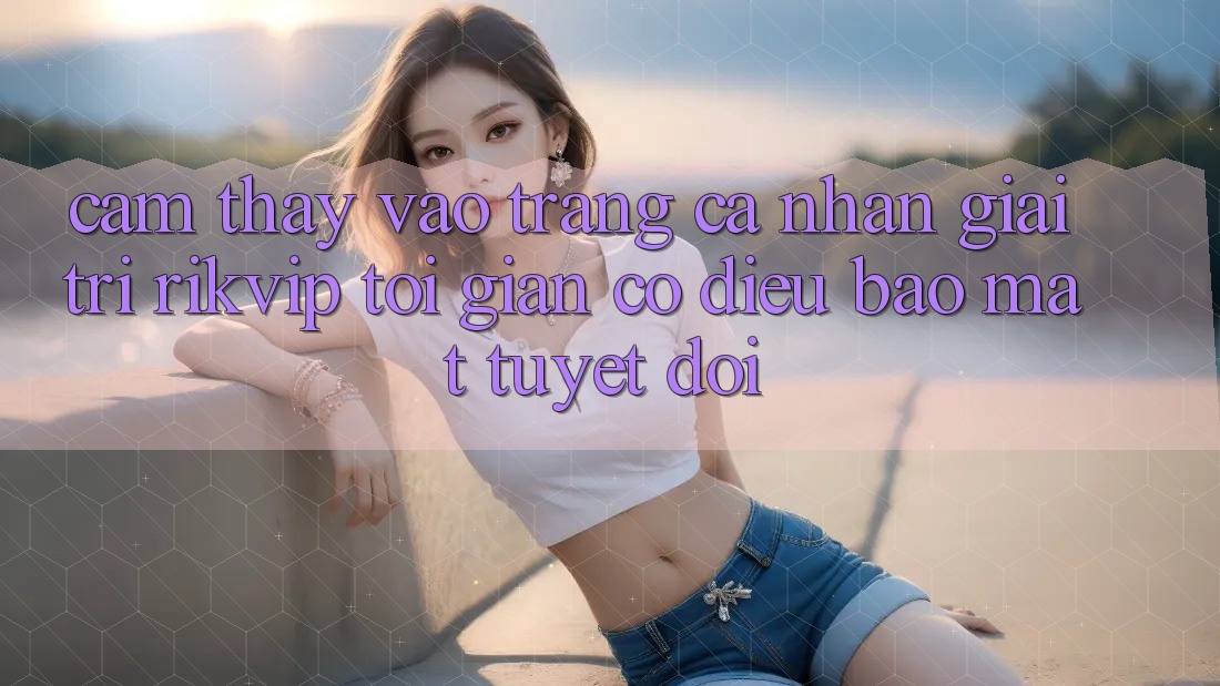 Cảm thấy Vào trang cá nhân Giải Trí Rikvip: Tối Giản Có điều Bảo Mật Tuyệt Đối