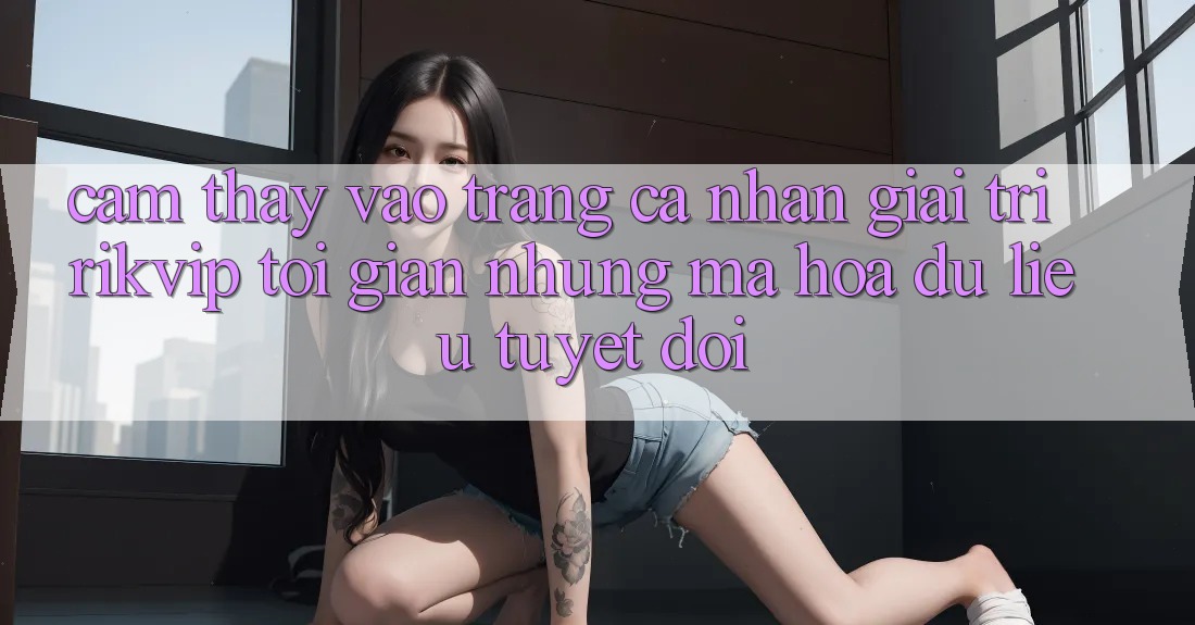 Cảm thấy Vào trang cá nhân Giải Trí Rikvip: Tối Giản Nhưng Mã hóa dữ liệu Tuyệt Đối