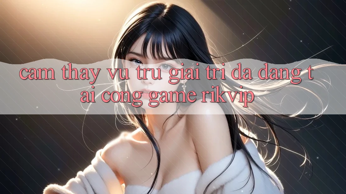 Cảm thấy Vũ Trụ Giải Trí Đa Dạng Tại Cổng Game Rikvip