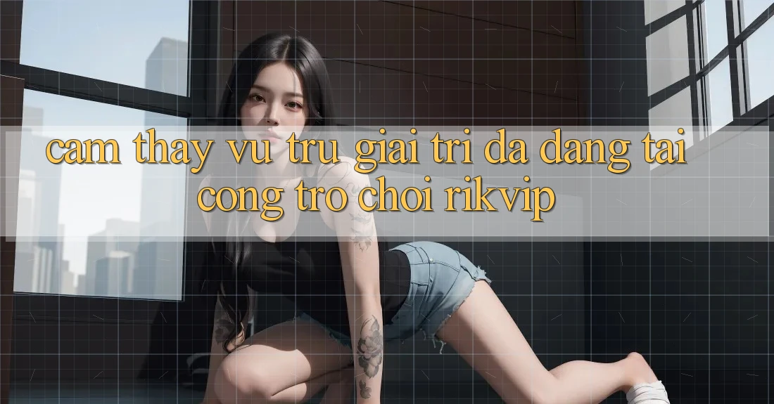 Cảm thấy Vũ Trụ Giải Trí Đa Dạng Tại Cổng Trò chơi Rikvip Cảm thấy Vũ Trụ Giải Trí Đa Dạng Tại Cổng Trò chơi Rikvip