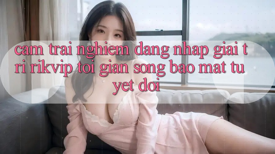 Cảm trải nghiệm Đăng Nhập Giải Trí Rikvip: Tối Giản Song Bảo Mật Tuyệt Đối Cảm trải nghiệm Đăng Nhập Giải Trí Rikvip: Tối Giản Song Bảo Mật Tuyệt Đối