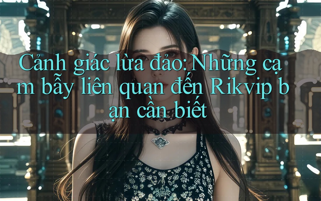 Cảnh giác lừa đảo: Những cạm bẫy liên quan đến Rikvip bạn cần biết