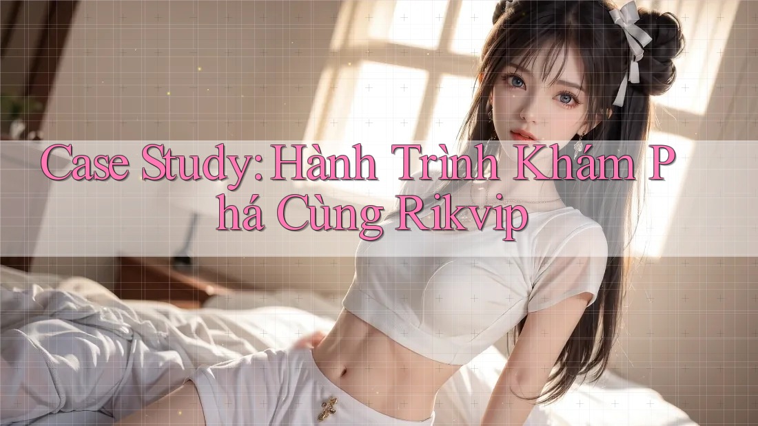 Case Study: Hành Trình Khám Phá Cùng Rikvip