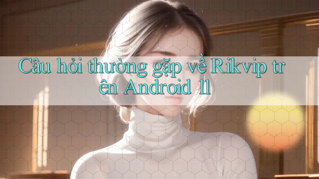 Câu hỏi thường gặp về Rikvip trên Android 11