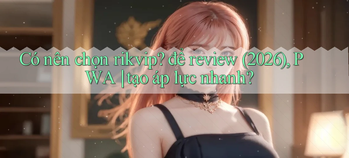 Có nên chọn rikvip để review (2026), PWA tạo áp lực nhanh