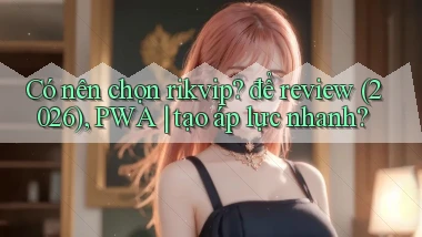Có nên chọn rikvip để review (2026), PWA tạo áp lực nhanh