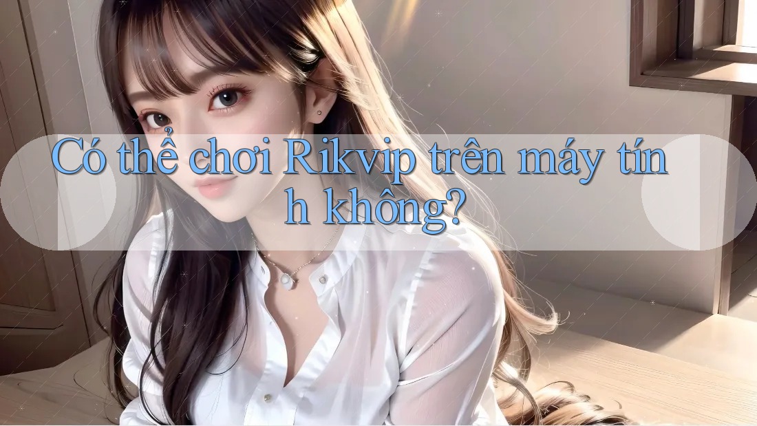 Có thể chơi Rikvip trên máy tính không?