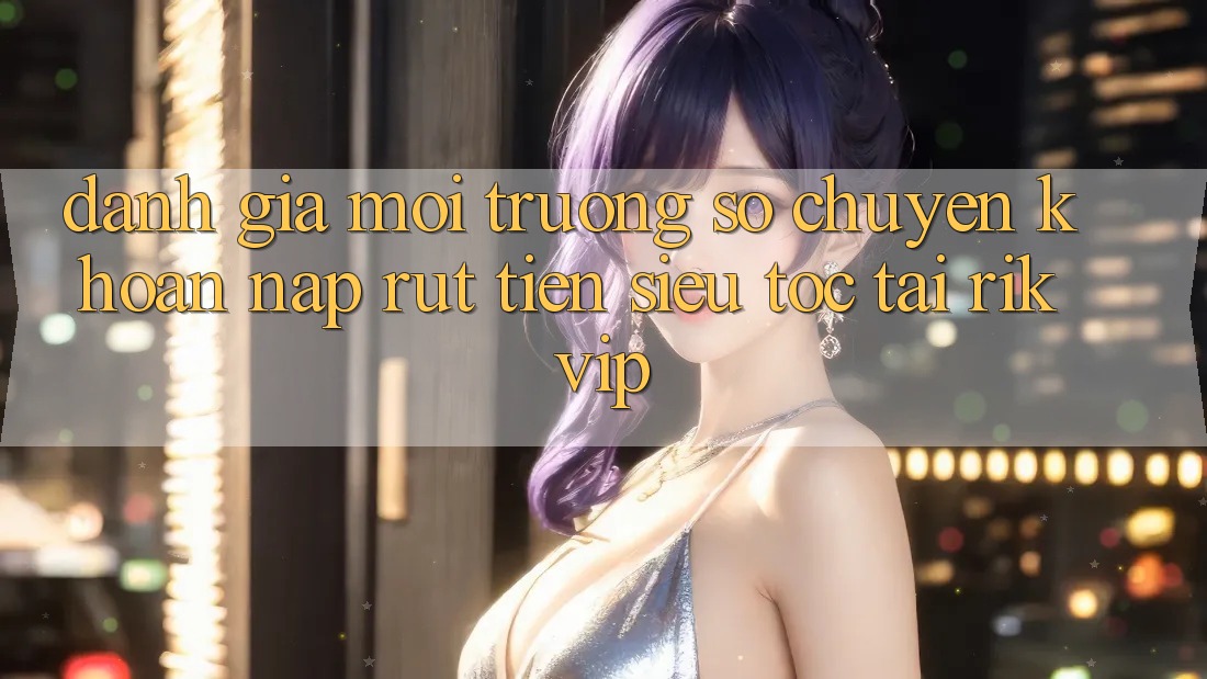 Đánh Giá Môi trường số Chuyển khoản Nạp Rút Tiền Siêu Tốc Tại Rikvip