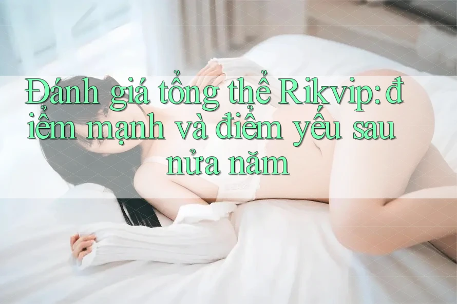 Đánh giá tổng thể Rikvip: điểm mạnh và điểm yếu sau nửa năm