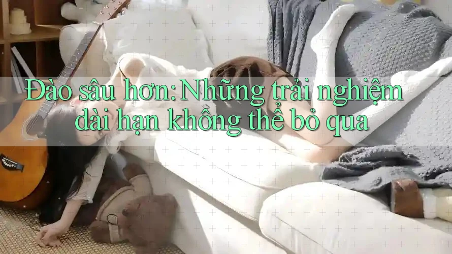Đào sâu hơn: Những trải nghiệm dài hạn không thể bỏ qua
