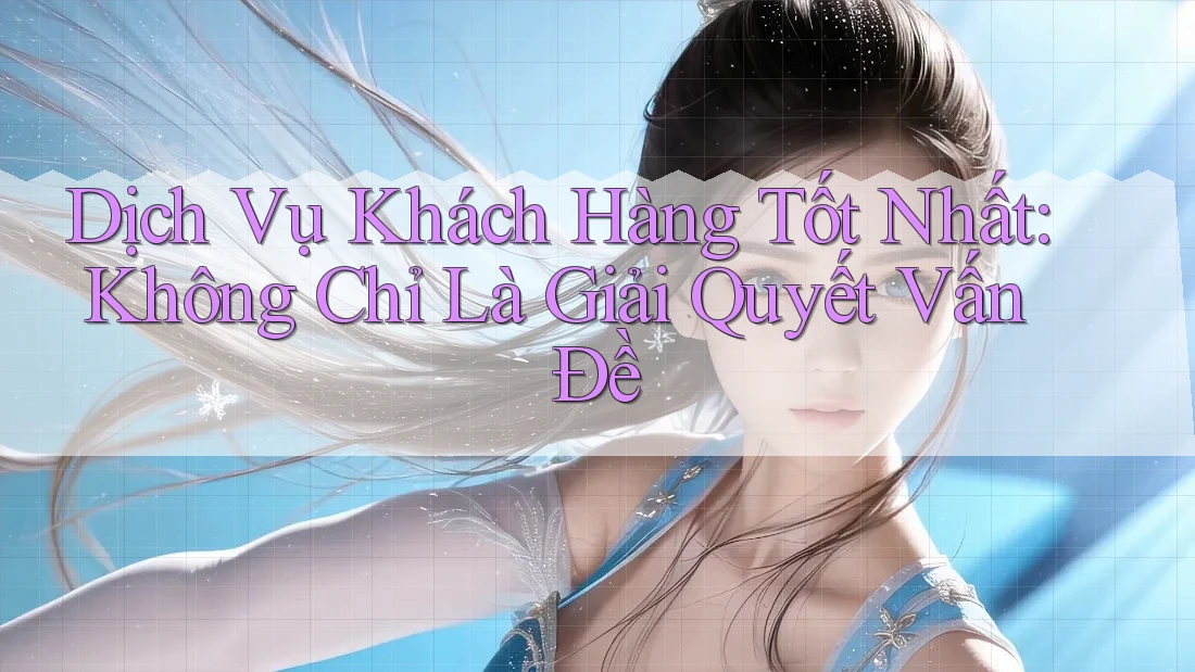 Dịch Vụ Khách Hàng Tốt Nhất: Không Chỉ Là Giải Quyết Vấn Đề