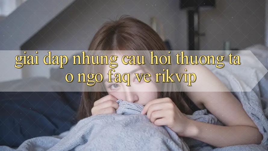 Giải Đáp Những Câu Hỏi Thường Tao ngộ (FAQ) Về Rikvip
