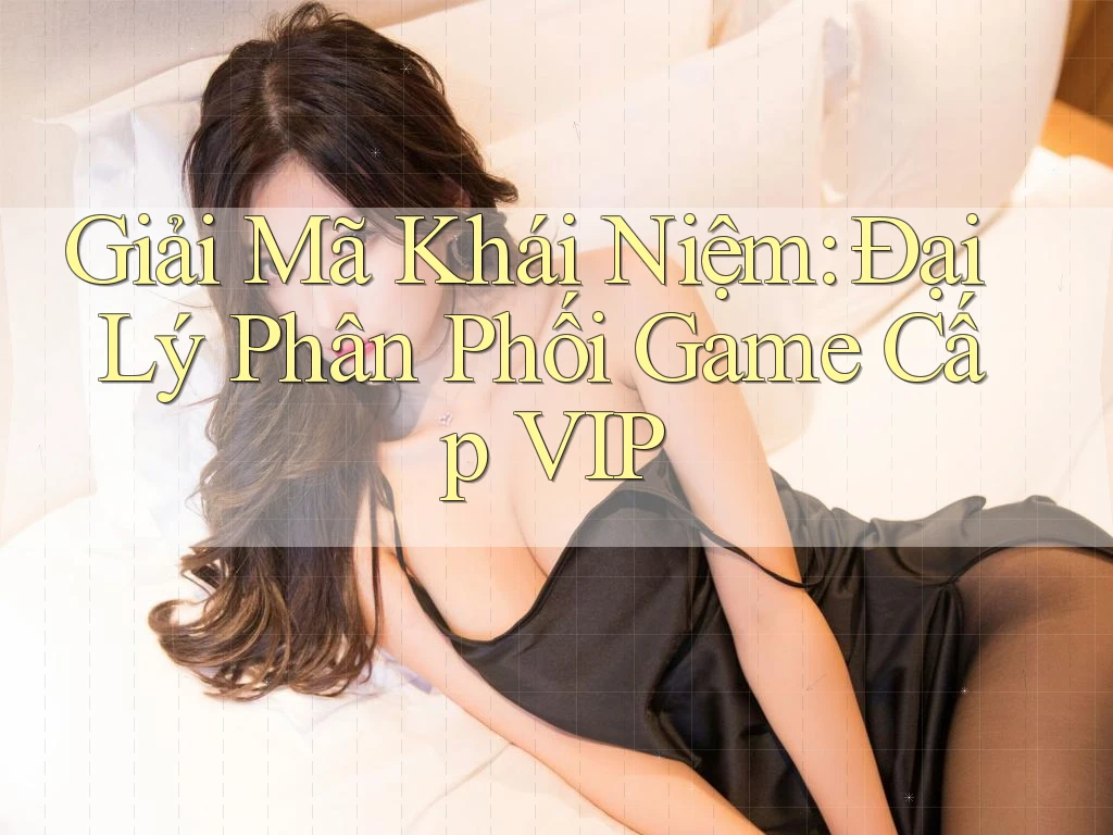 Giải Mã Khái Niệm: Đại Lý Phân Phối Game Cấp VIP