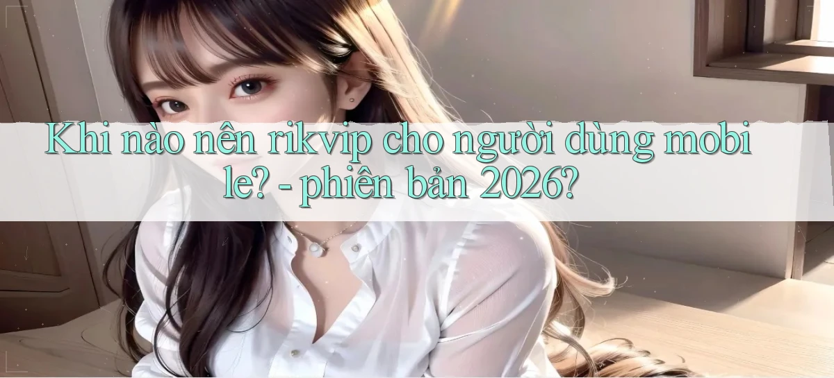 Khi nào nên rikvip cho người dùng mobile   phiên bản 2026
