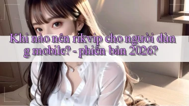 Khi nào nên rikvip cho người dùng mobile   phiên bản 2026