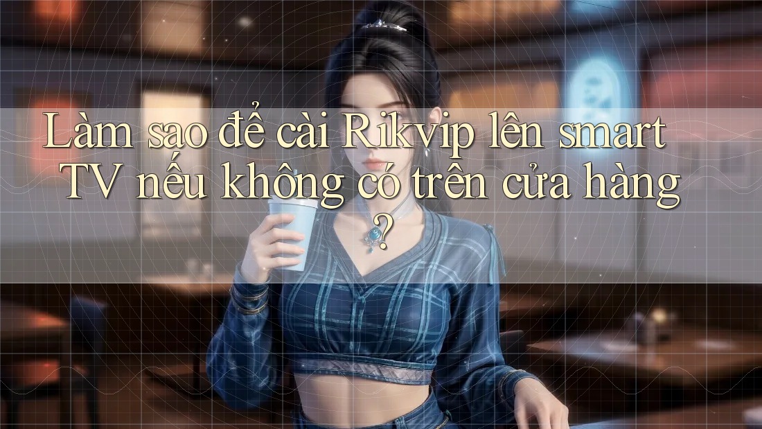 Làm sao để cài Rikvip lên smart TV nếu không có trên cửa hàng?