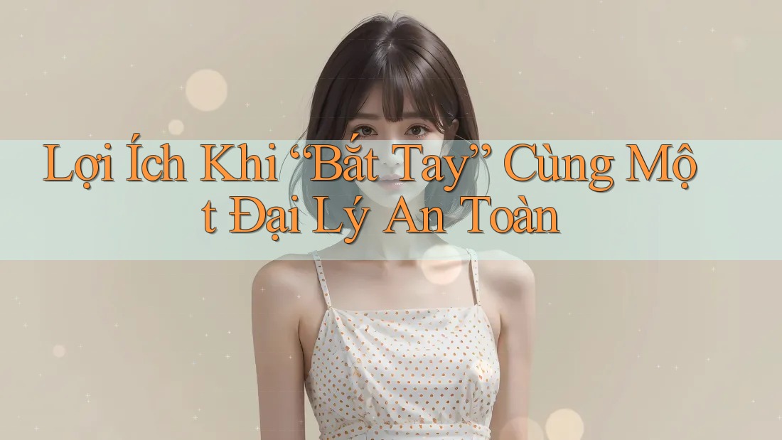 Lợi Ích Khi “Bắt Tay” Cùng Một Đại Lý An Toàn Lợi Ích Khi “Bắt Tay” Cùng Một Đại Lý An Toàn