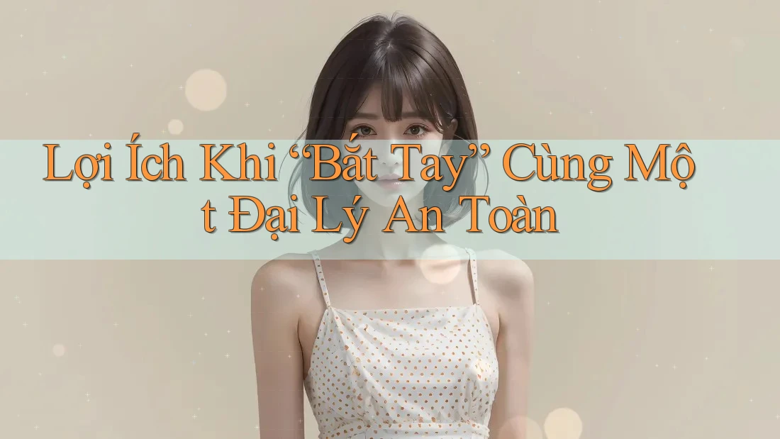 Lợi Ích Khi “Bắt Tay” Cùng Một Đại Lý An Toàn