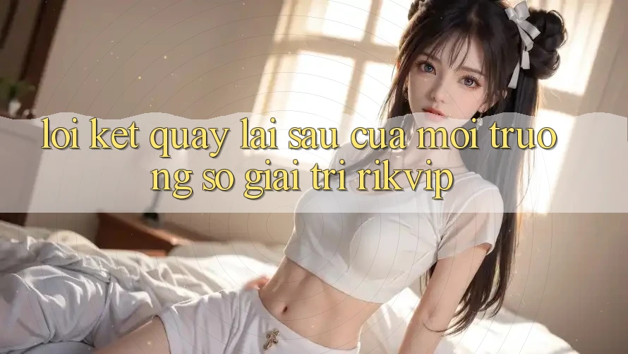 Lời Kết: Quay lại sau Của Môi trường số Giải Trí Rikvip Lời Kết: Quay lại sau Của Môi trường số Giải Trí Rikvip