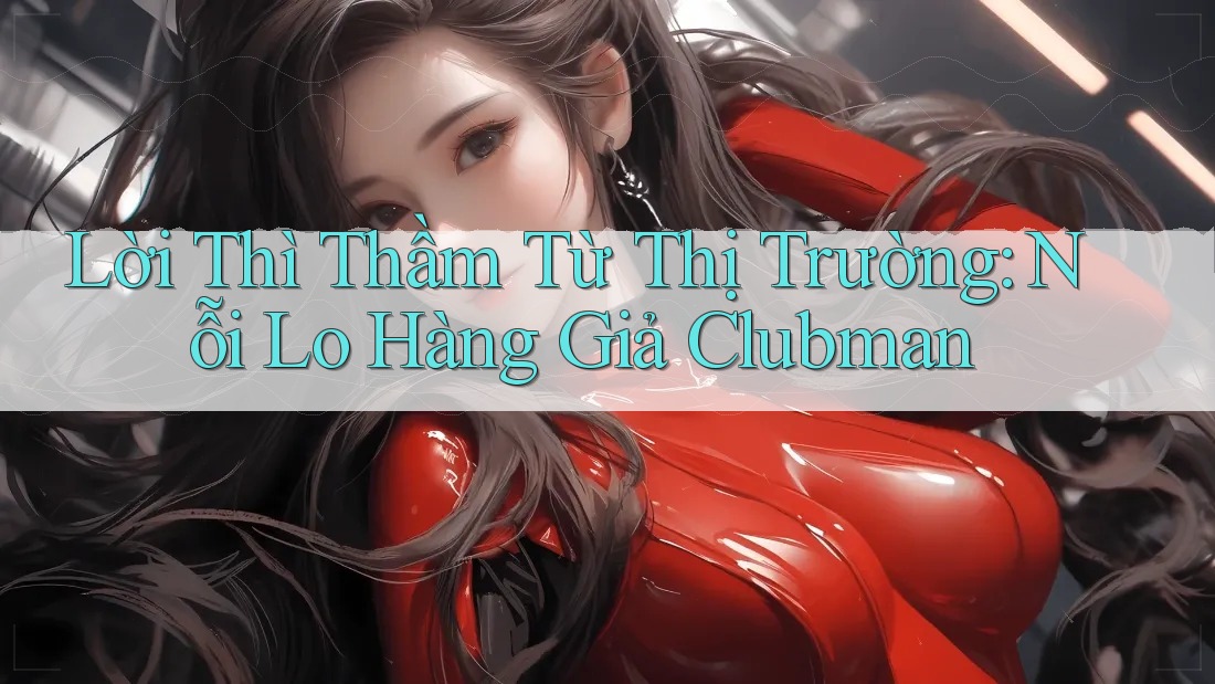 Lời Thì Thầm Từ Thị Trường: Nỗi Lo Hàng Giả Clubman Lời Thì Thầm Từ Thị Trường: Nỗi Lo Hàng Giả Clubman