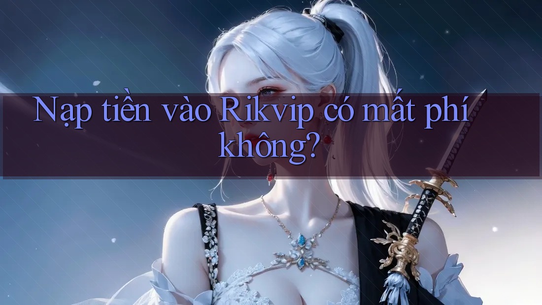 Nạp tiền vào Rikvip có mất phí không?