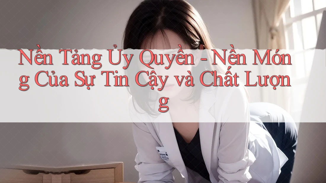 Nền Tảng Ủy Quyền - Nền Móng Của Sự Tin Cậy và Chất Lượng Nền Tảng Ủy Quyền - Nền Móng Của Sự Tin Cậy và Chất Lượng