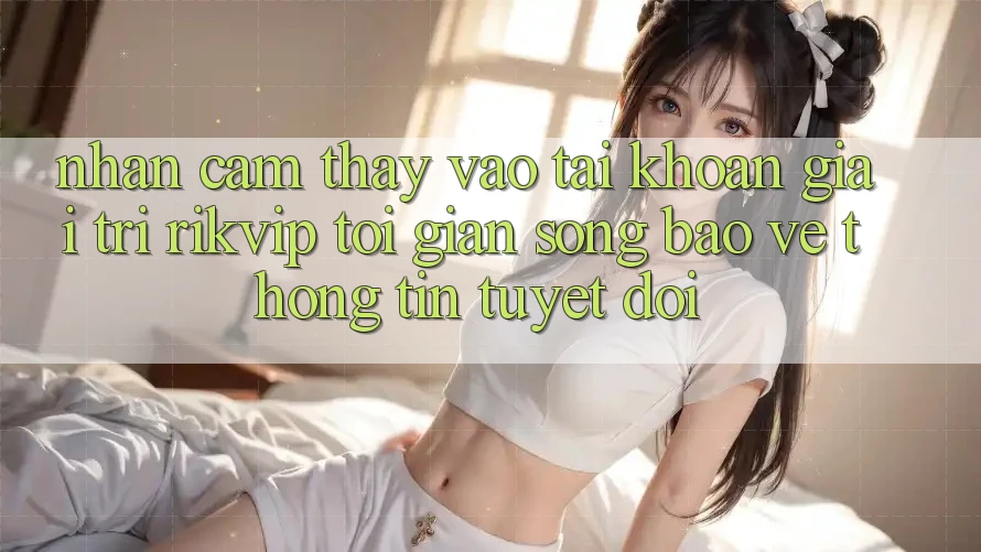 Nhận cảm thấy Vào tài khoản Giải Trí Rikvip: Tối Giản Song Bảo vệ thông tin Tuyệt Đối Nhận cảm thấy Vào tài khoản Giải Trí Rikvip: Tối Giản Song Bảo vệ thông tin Tuyệt Đối