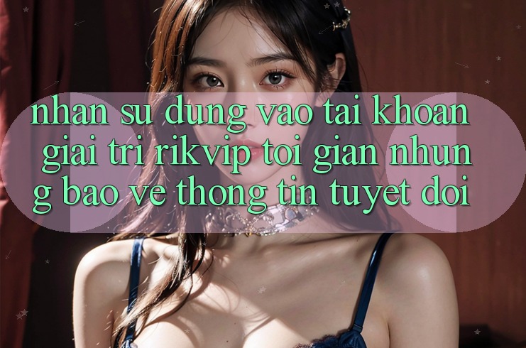 Nhận sử dụng Vào tài khoản Giải Trí Rikvip: Tối Giản Nhưng Bảo vệ thông tin Tuyệt Đối