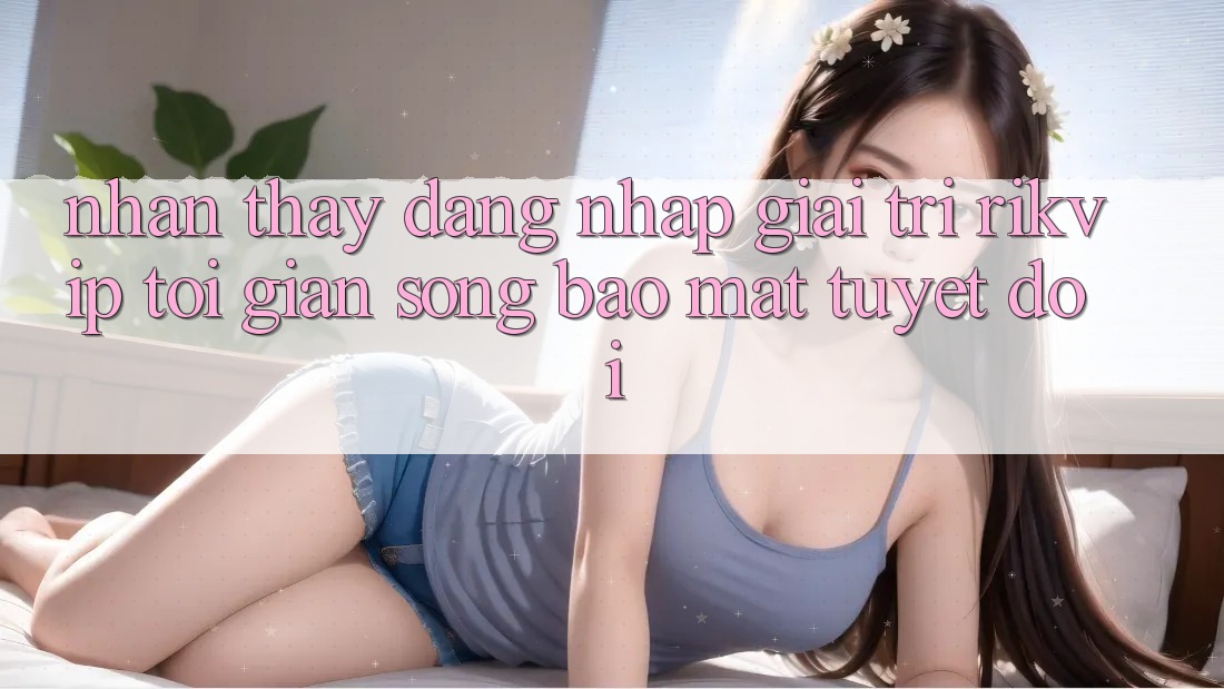 Nhận thấy Đăng Nhập Giải Trí Rikvip: Tối Giản Song Bảo Mật Tuyệt Đối Nhận thấy Đăng Nhập Giải Trí Rikvip: Tối Giản Song Bảo Mật Tuyệt Đối