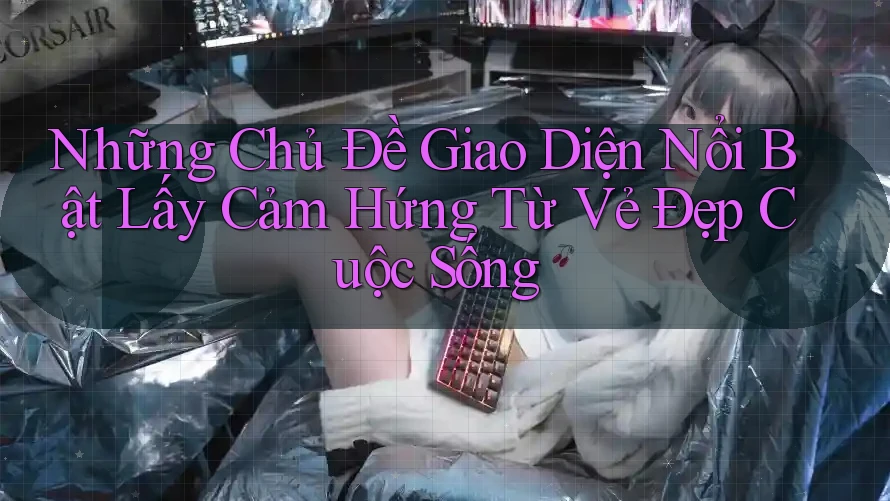 Những Chủ Đề Giao Diện Nổi Bật Lấy Cảm Hứng Từ Vẻ Đẹp Cuộc Sống