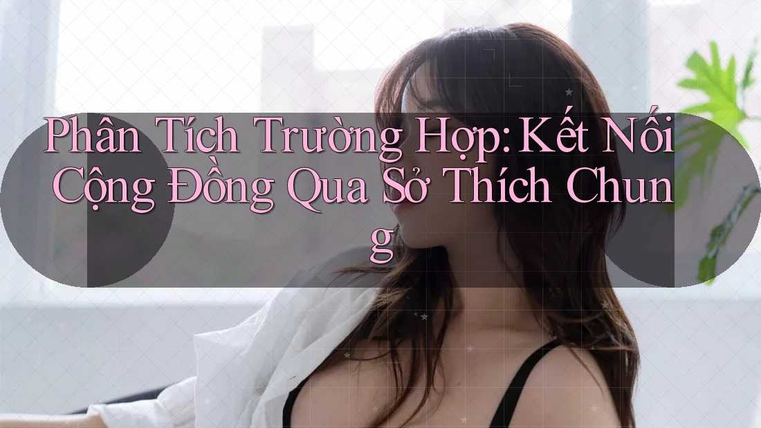 Phân Tích Trường Hợp: Kết Nối Cộng Đồng Qua Sở Thích Chung
