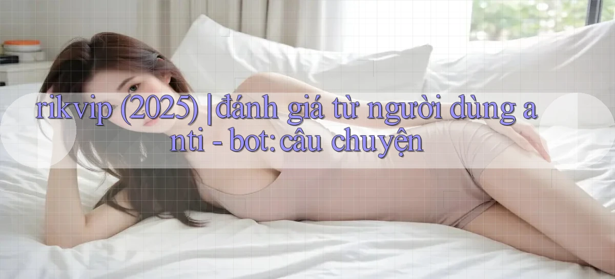 rikvip (2025) đánh giá từ người dùng anti   bot câu chuyện
