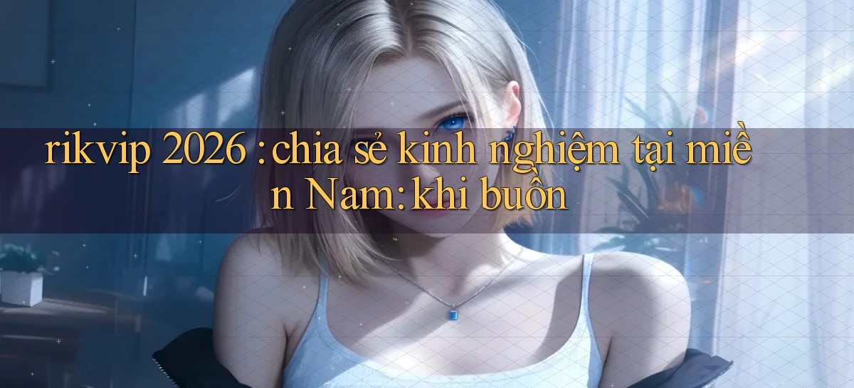 rikvip 2026 chia sẻ kinh nghiệm tại miền Nam khi buồn